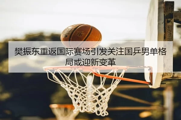 樊振东重返国际赛场引发关注国乒男单格局或迎新变革