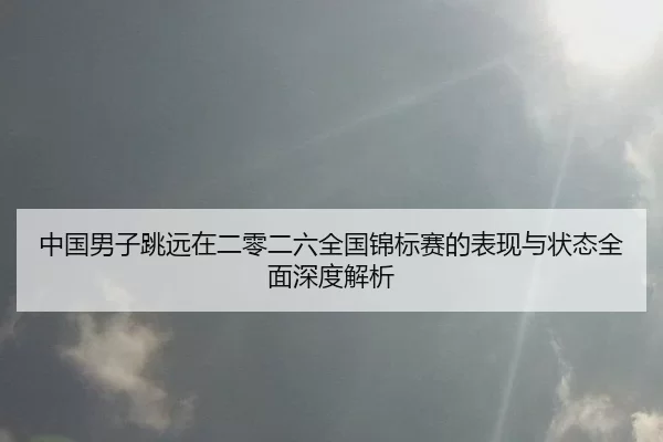 中国男子跳远在二零二六全国锦标赛的表现与状态全面深度解析